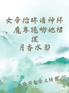 女帝抬眸诸神拜，魔尊跪吻她裙摆