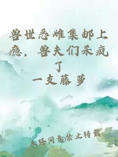 兽世恶雌集邮上瘾，兽夫们杀疯了